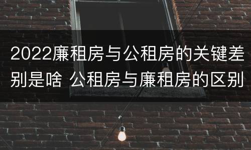 2022廉租房与公租房的关键差别是啥 公租房与廉租房的区别都在此,别再搞错了!