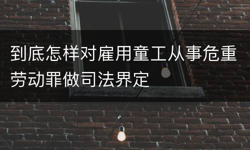 到底怎样对雇用童工从事危重劳动罪做司法界定
