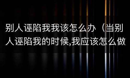 别人诬陷我我该怎么办（当别人诬陷我的时候,我应该怎么做）