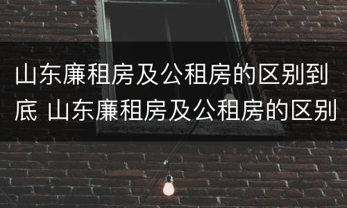 山东廉租房及公租房的区别到底 山东廉租房及公租房的区别到底在哪里