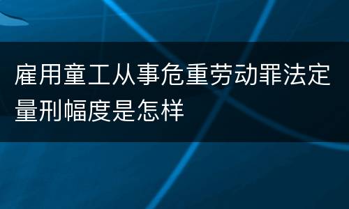 雇用童工从事危重劳动罪法定量刑幅度是怎样