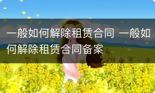 一般如何解除租赁合同 一般如何解除租赁合同备案