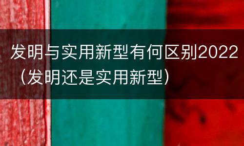发明与实用新型有何区别2022（发明还是实用新型）