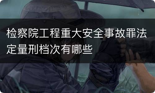 检察院工程重大安全事故罪法定量刑档次有哪些