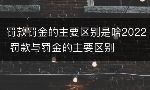 罚款罚金的主要区别是啥2022 罚款与罚金的主要区别