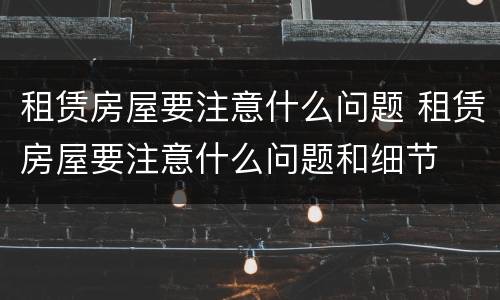 租赁房屋要注意什么问题 租赁房屋要注意什么问题和细节