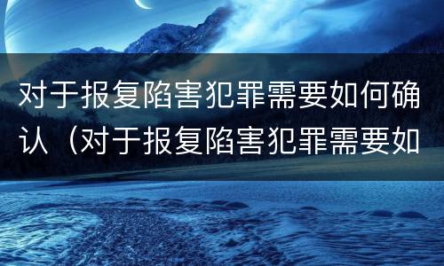 对于报复陷害犯罪需要如何确认（对于报复陷害犯罪需要如何确认案件）