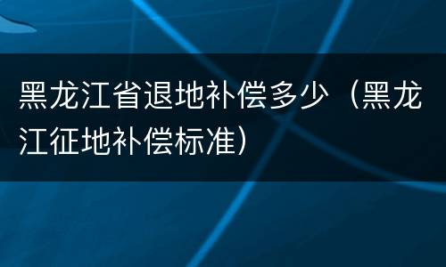 黑龙江省退地补偿多少（黑龙江征地补偿标准）