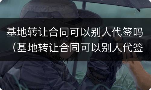 基地转让合同可以别人代签吗（基地转让合同可以别人代签吗）