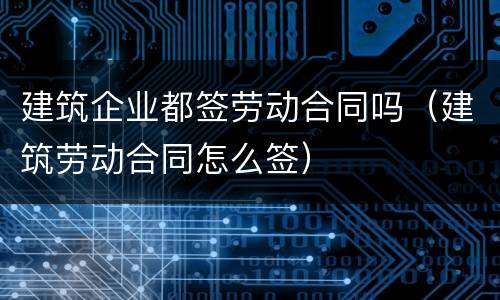 建筑企业都签劳动合同吗（建筑劳动合同怎么签）