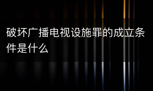 破坏广播电视设施罪的成立条件是什么