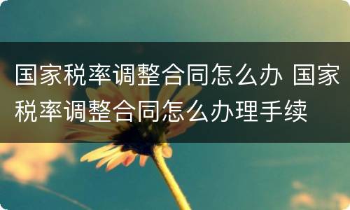 国家税率调整合同怎么办 国家税率调整合同怎么办理手续