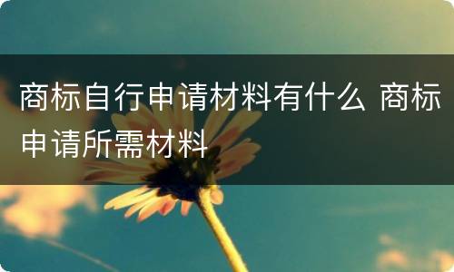 商标自行申请材料有什么 商标申请所需材料