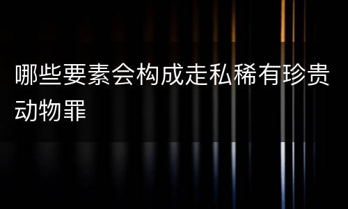 哪些要素会构成走私稀有珍贵动物罪