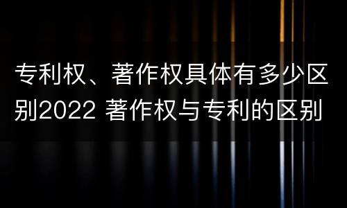 专利权、著作权具体有多少区别2022 著作权与专利的区别