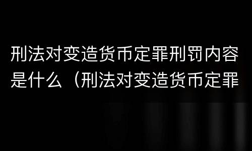 刑法对变造货币定罪刑罚内容是什么（刑法对变造货币定罪刑罚内容是什么）