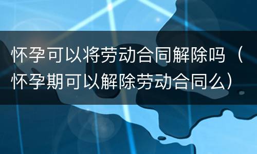 怀孕可以将劳动合同解除吗（怀孕期可以解除劳动合同么）