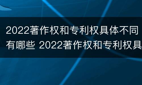 2022著作权和专利权具体不同有哪些 2022著作权和专利权具体不同有哪些类型