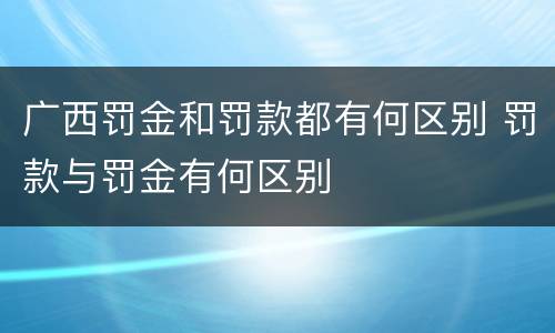 广西罚金和罚款都有何区别 罚款与罚金有何区别