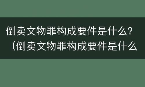 倒卖文物罪构成要件是什么？（倒卖文物罪构成要件是什么）