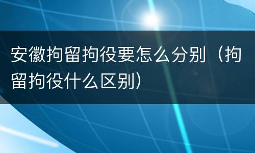 安徽拘留拘役要怎么分别（拘留拘役什么区别）