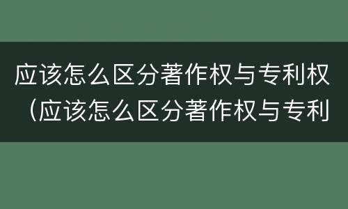 应该怎么区分著作权与专利权（应该怎么区分著作权与专利权的区别）