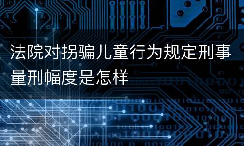 法院对拐骗儿童行为规定刑事量刑幅度是怎样