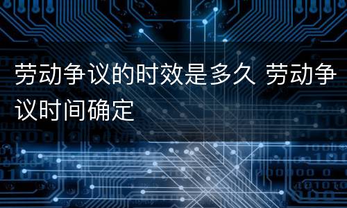 劳动争议的时效是多久 劳动争议时间确定