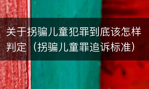 关于拐骗儿童犯罪到底该怎样判定（拐骗儿童罪追诉标准）