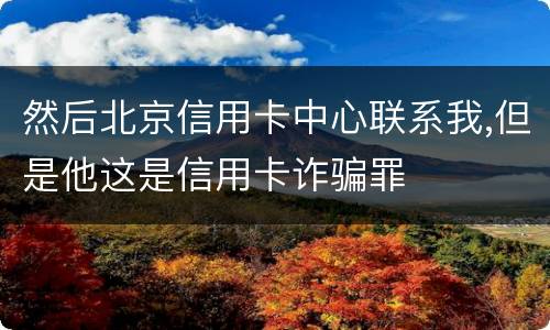 然后北京信用卡中心联系我,但是他这是信用卡诈骗罪