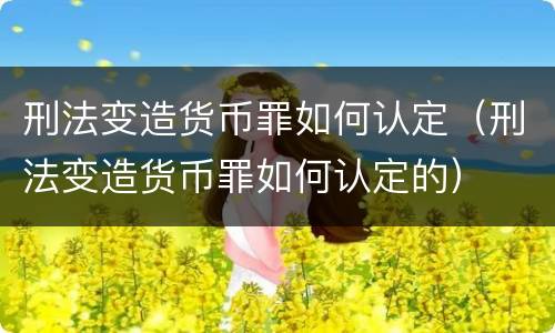 刑法变造货币罪如何认定（刑法变造货币罪如何认定的）