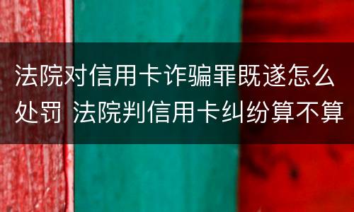 法院对信用卡诈骗罪既遂怎么处罚 法院判信用卡纠纷算不算诈骗