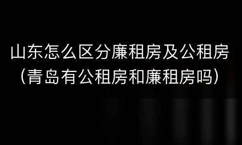 山东怎么区分廉租房及公租房（青岛有公租房和廉租房吗）