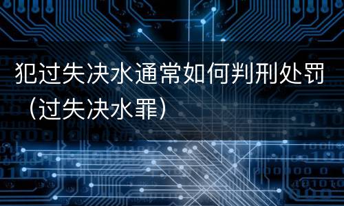 犯过失决水通常如何判刑处罚（过失决水罪）