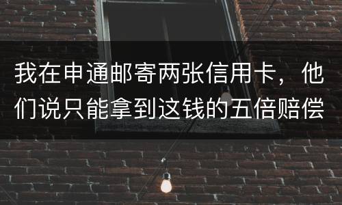 我在申通邮寄两张信用卡，他们说只能拿到这钱的五倍赔偿，请问是这样吗