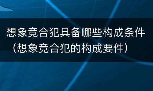 想象竞合犯具备哪些构成条件（想象竞合犯的构成要件）