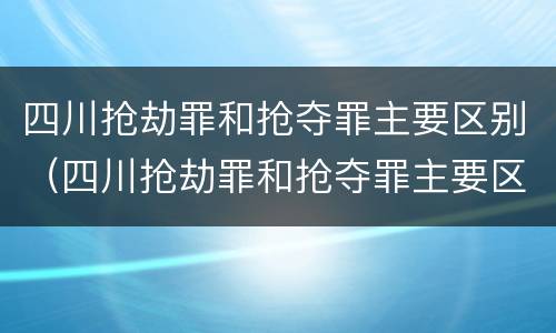 四川抢劫罪和抢夺罪主要区别（四川抢劫罪和抢夺罪主要区别在于）