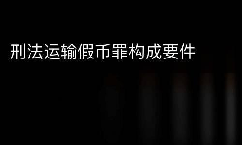 刑法运输假币罪构成要件