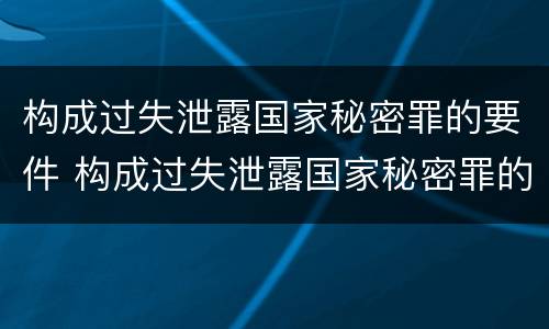 构成过失泄露国家秘密罪的要件 构成过失泄露国家秘密罪的要件是什么