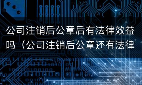 公司注销后公章后有法律效益吗（公司注销后公章还有法律效力吗?）