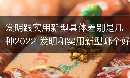 发明跟实用新型具体差别是几种2022 发明和实用新型哪个好