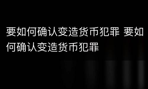 要如何确认变造货币犯罪 要如何确认变造货币犯罪