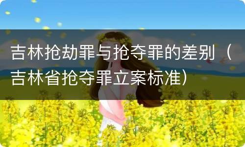 吉林抢劫罪与抢夺罪的差别（吉林省抢夺罪立案标准）