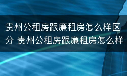 贵州公租房跟廉租房怎么样区分 贵州公租房跟廉租房怎么样区分的
