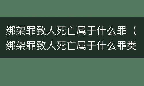 绑架罪致人死亡属于什么罪（绑架罪致人死亡属于什么罪类）