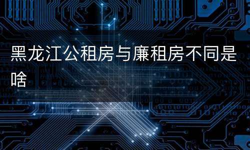 黑龙江公租房与廉租房不同是啥