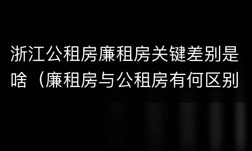 浙江公租房廉租房关键差别是啥（廉租房与公租房有何区别）