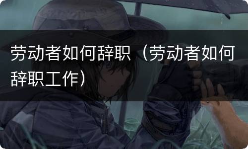 劳动者如何辞职（劳动者如何辞职工作）