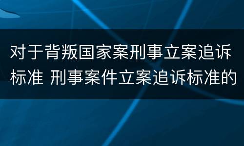 对于背叛国家案刑事立案追诉标准 刑事案件立案追诉标准的规定(三