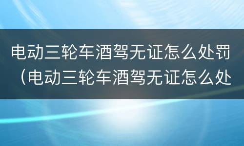 电动三轮车酒驾无证怎么处罚（电动三轮车酒驾无证怎么处理）